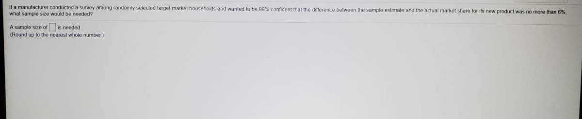 If a manufacturer conducted a survey among randomly selected target market households and wanted to be 99% confident that the difference between the sample estimate and the actual market share for its new product.was no more than 6%,
what sample size would be needed?
A sample size of is needed.
(Round up to the nearest whole number.)
IS
