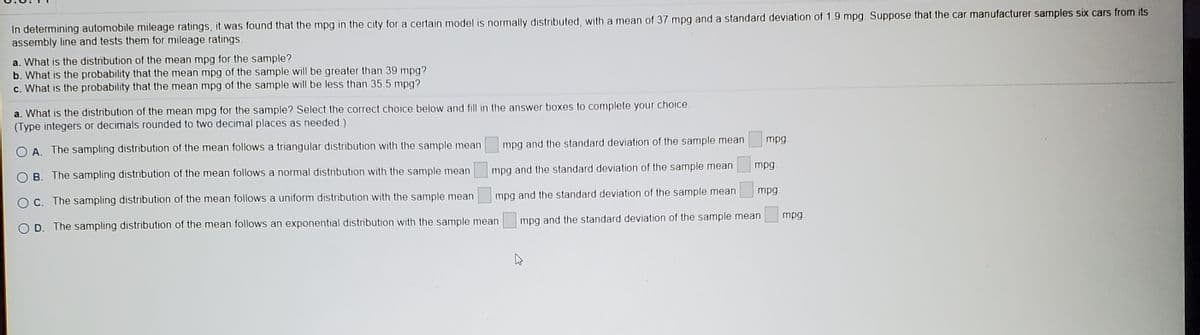 In determining automobile mileage ratings, it was found that the mpg in the city for a certain model is normally distributed, with a mean of 37 mpg and a standard deviation of 1.9 mpg. Suppose that the car manufacturer samples six cars from its
assembly line and tests them for mileage ratings.
a. What is the distribution of the mean mpg for the sample?
b. What is the probability that the mean mpg of the sample will be greater than 39 mpg?
c. What is the probability that the mean mpg of the sample will be less than 35.5 mpg?
a. What is the distribution of the mean mpg for the sample? Select the correct choice below and fill in the answer boxes to complete your choice.
(Type integers or decimals rounded to two decimal places as needed.)
mpg and the standard deviation of the sample mean
mpg.
O A. The sampling distribution of the mean follows a triangular distribution with the sample mean
mpg
O B. The sampling distribution of the mean follows a normal distribution with the sample mean
mpg and the standard deviation of the sample mean
mpg.
mpg and the standard deviation of the sample mean
O C. The sampling distribution of the mean follows a uniform distribution with the sample mean
mpg
mpg and the standard deviation of the sample mean
O D. The sampling distribution of the mean follows an exponential distribution with the sample mean
