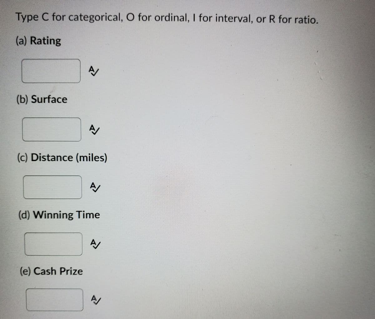 Type C for categorical, O for ordinal, I for interval, or R for ratio.
(a) Rating
(b) Surface
A/
(c) Distance (miles)
(d) Winning Time
(e) Cash Prize
