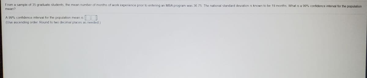 From a sample of 35 graduate students, the mean number of months of work experience prior to entering an MBA program was 36 75 The national standard deviation is known to be 19 manths What is a 99% confidence interval for the population
mean?
A 99% confidence interval for the population mean is
[
(Use ascending order Round to two decimal places as needed)
