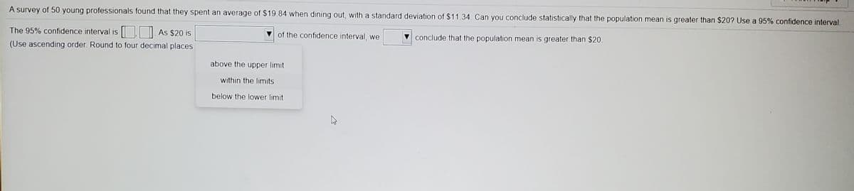 A survey of 50 young professionals found that they spent an average of $19.84 when dining out, with a standard deviation of $11.34. Can you conclude statistically that the population mean is greater than $20? Use a 95% confidence interval.
The 95% confidence interval is | As $20 is
V of the confidence interval, we
conclude that the population mean is greater than $20.
(Use ascending order. Round to four decimal places
above the upper limit
within the limits
below the lower limit
