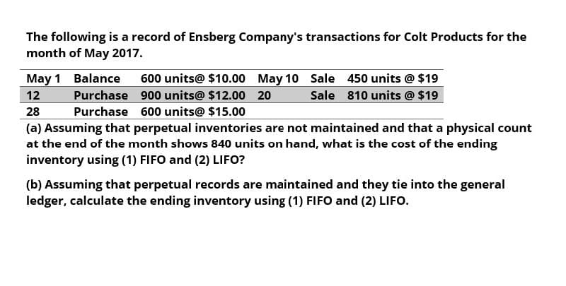 The following is a record of Ensberg Company's transactions for Colt Products for the
month of May 2017.
May 1 Balance
12
28
600 units@ $10.00 May 10 Sale
Purchase 900 units@ $12.00 20
Purchase
600 units@ $15.00
450 units @ $19
Sale
810 units @ $19
(a) Assuming that perpetual inventories are not maintained and that a physical count
at the end of the month shows 840 units on hand, what is the cost of the ending
inventory using (1) FIFO and (2) LIFO?
(b) Assuming that perpetual records are maintained and they tie into the general
ledger, calculate the ending inventory using (1) FIFO and (2) LIFO.