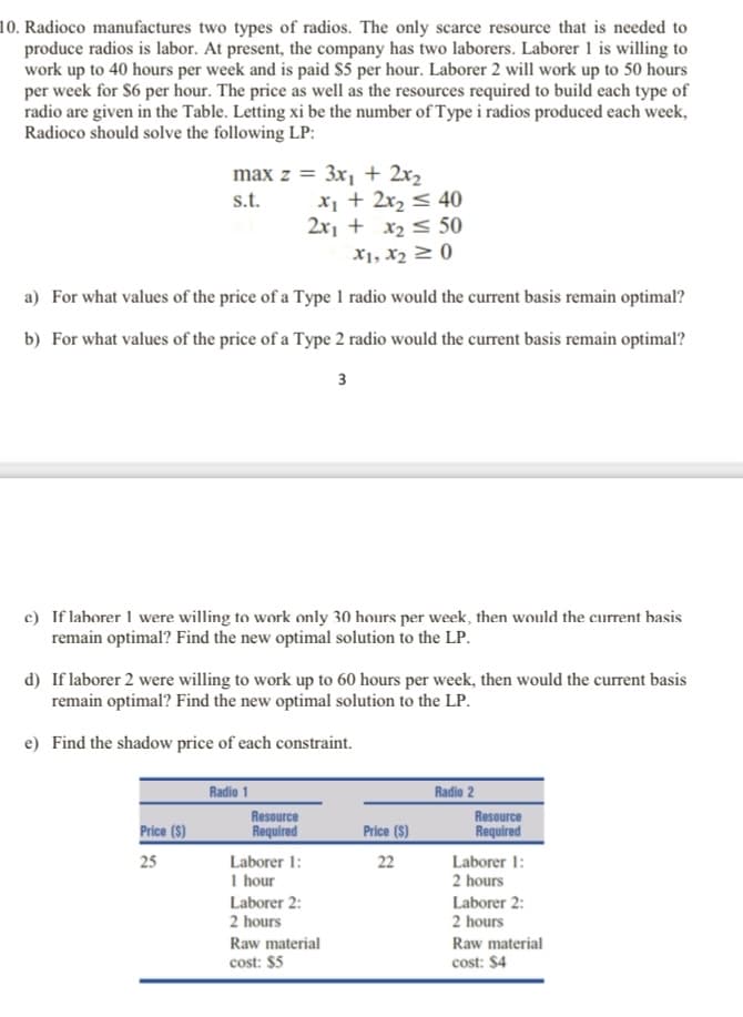 10. Radioco manufactures two types of radios. The only scarce resource that is needed to
produce radios is labor. At present, the company has two laborers. Laborer 1 is willing to
work up to 40 hours per week and is paid $5 per hour. Laborer 2 will work up to 50 hours
per week for S6 per hour. The price as well as the resources required to build each type of
radio are given in the Table. Letting xi be the number of Type i radios produced each week,
Radioco should solve the following LP:
max z = 3x, + 2x2
x¡ + 2x, < 40
2x1 + x2 < 50
s.t.
X1, X2 2 (0
a) For what values of the price of a Type 1 radio would the current basis remain optimal?
b) For what values of the price of a Type 2 radio would the current basis remain optimal?
3
c) If lahorer 1 were willing to work only 30 hours per week, then would the current hasis
remain optimal? Find the new optimal solution to the LP.
d) If laborer 2 were willing to work up to 60 hours per week, then would the current basis
remain optimal? Find the new optimal solution to the LP.
e) Find the shadow price of each constraint.
Radio 1
Radio 2
Resource
Required
Price (S)
Resource
Required
Price (S)
Laborer 1:
Laborer 1:
2 hours
25
22
I hour
Laborer 2:
2 hours
Laborer 2:
2 hours
Raw material
cost: $5
Raw material
cost: $4
