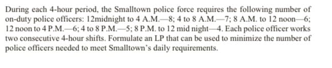 During each 4-hour period, the Smalltown police force requires the following number of
on-duty police officers: 12midnight to 4 A.M.-8; 4 to 8 A.M.–7; 8 A.M. to 12 noon-6;
12 noon to 4 P.M.- 6; 4 to 8 P.M.–5; 8 P.M. to 12 mid night 4. Each police officer works
two consecutive 4-hour shifts. Formulate an LP that can be used to minimize the number of
police officers needed to meet Smalltown's daily requirements.
