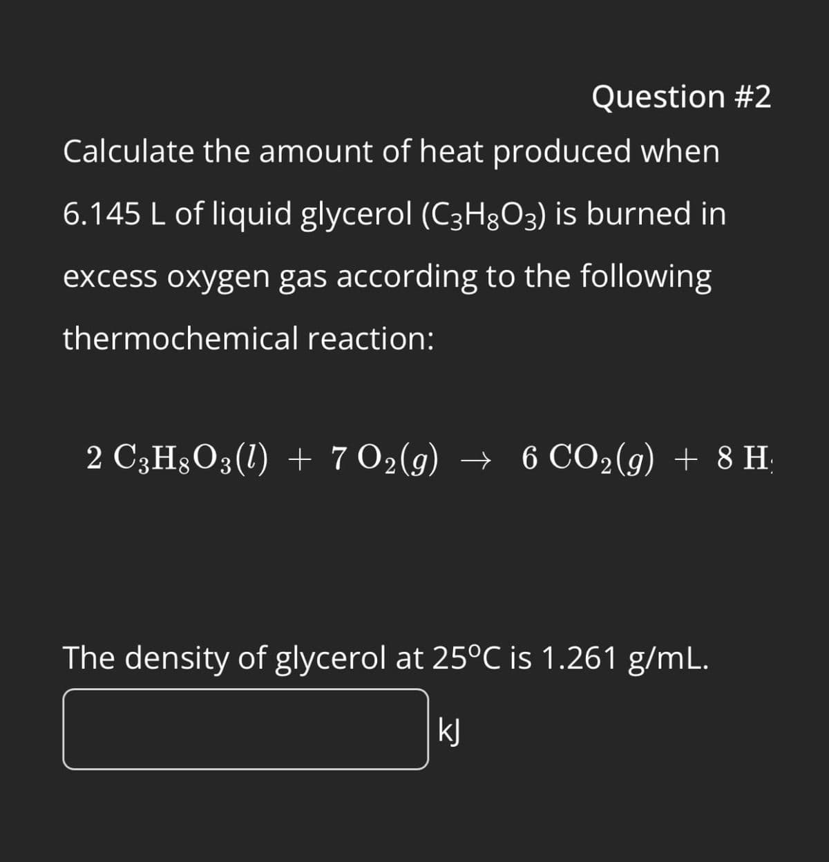 Question #2
Calculate the amount of heat produced when
6.145 L of liquid glycerol (C3H8O3) is burned in
excess oxygen gas according to the following
thermochemical reaction:
2 CHÃO(l) + 702(g) → 6 CO2(g) + 8 H:
The density of glycerol at 25°C is 1.261 g/mL.
kj