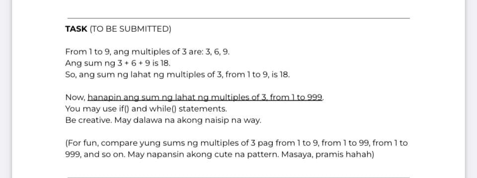 TASK (TO BE SUBMITTED)
From 1 to 9, ang multiples of 3 are: 3, 6, 9.
Ang sum ng 3 + 6 + 9 is 18.
So, ang sum ng lahat ng multiples of 3, from 1 to 9, is 18.
Now, hanapin ang sum ng lahat ng multiples of 3. from 1 to 999.
You may use if() and while() statements.
Be creative. May dalawa na akong naisip na way.
(For fun, compare yung sums ng multiples of 3 pag from 1 to 9, from 1 to 99, from 1 to
999, and so on. May napansin akong cute na pattern. Masaya, pramis hahah)