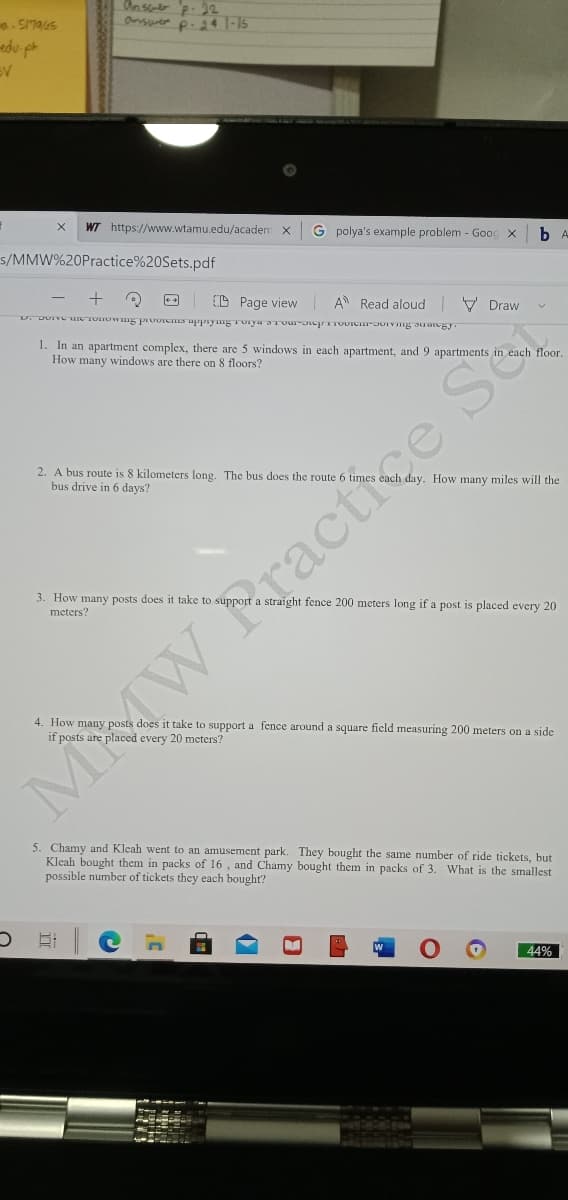 Ons p. 22
Onswer p. 24 -15
WT https://www.wtamu.edu/academ x
G polya's example problem - Gooc x
s/MMW%20Practice%20Sets.pdf
(D Page view A Read aloud V Draw
1. In an apartment complex, there are 5 windows in each apartment, and 9 apartments in each floor.
How many windows are there on 8 floors?
2. A bus route is 8 kilometers long. The bus does the route 6 times each day. How many miles will the
bus drive in 6 days?
3. How many posts does it take to support a straight fence 200 meters long if a post is placed every 20
meters?
4. How many posts does it take to support a fence around a square ficld measuring 200 meters on a side
MAW Practie
5. Chamy and Kleah went to an amusement park. They bought the same number of ride tickets, but
Kleah bought them in packs of 16 , and Chamy bought them in packs of 3.
possible number of tickets they each bought?
What is the smallest
44%
