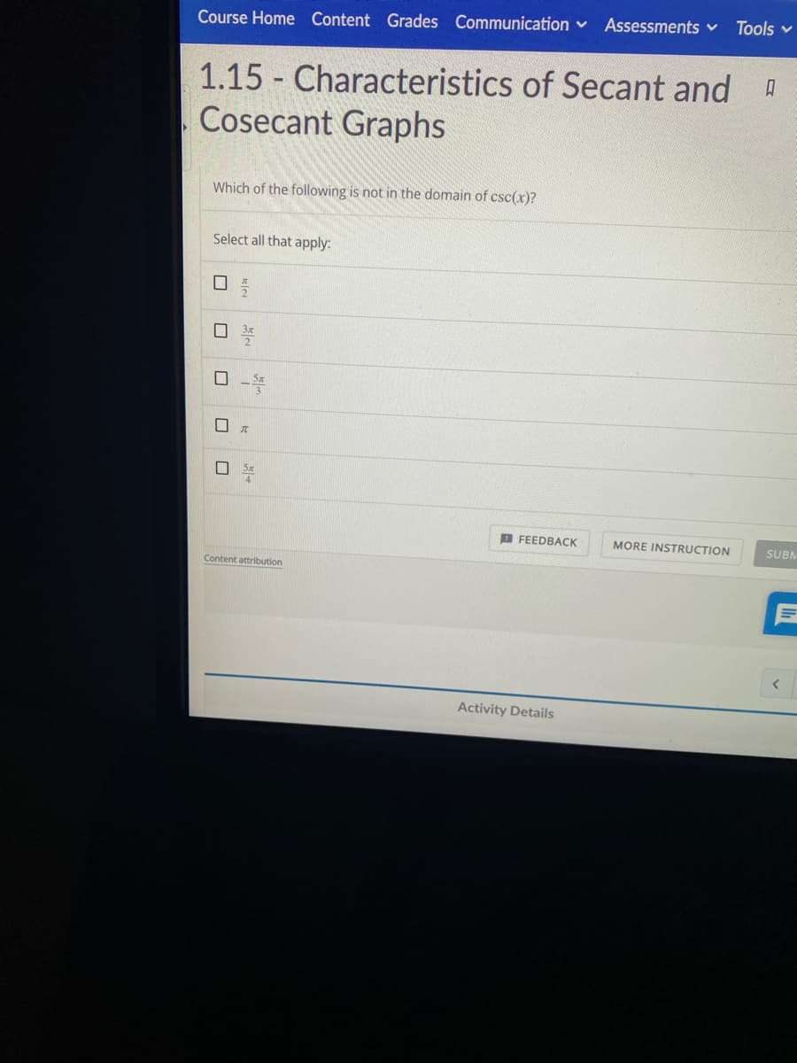 Tools v
Course Home Content Grades Communication v Assessments v
1.15 - Characteristics of Secant and D
Cosecant Graphs
Which of the following is not in the domain of csc(x)?
Select all that apply:
B FEEDBACK
MORE INSTRUCTION
SUBM
Content attribution
Activity Details
