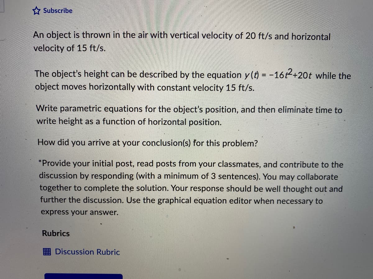 * Subscribe
An object is thrown in the air with vertical velocity of 20 ft/s and horizontal
velocity of 15 ft/s.
The object's height can be described by the equation y (t) = -162+20t while the
object moves horizontally with constant velocity 15 ft/s.
Write parametric equations for the object's position, and then eliminate time to
write height as a function of horizontal position.
How did you arrive at your conclusion(s) for this problem?
*Provide your initial post, read posts from your classmates, and contribute to the
discussion by responding (with a minimum of 3 sentences). You may collaborate
together to complete the solution. Your response should be well thought out and
further the discussion. Use the graphical equation editor when necessary to
express your answer.
Rubrics
E Discussion Rubric
