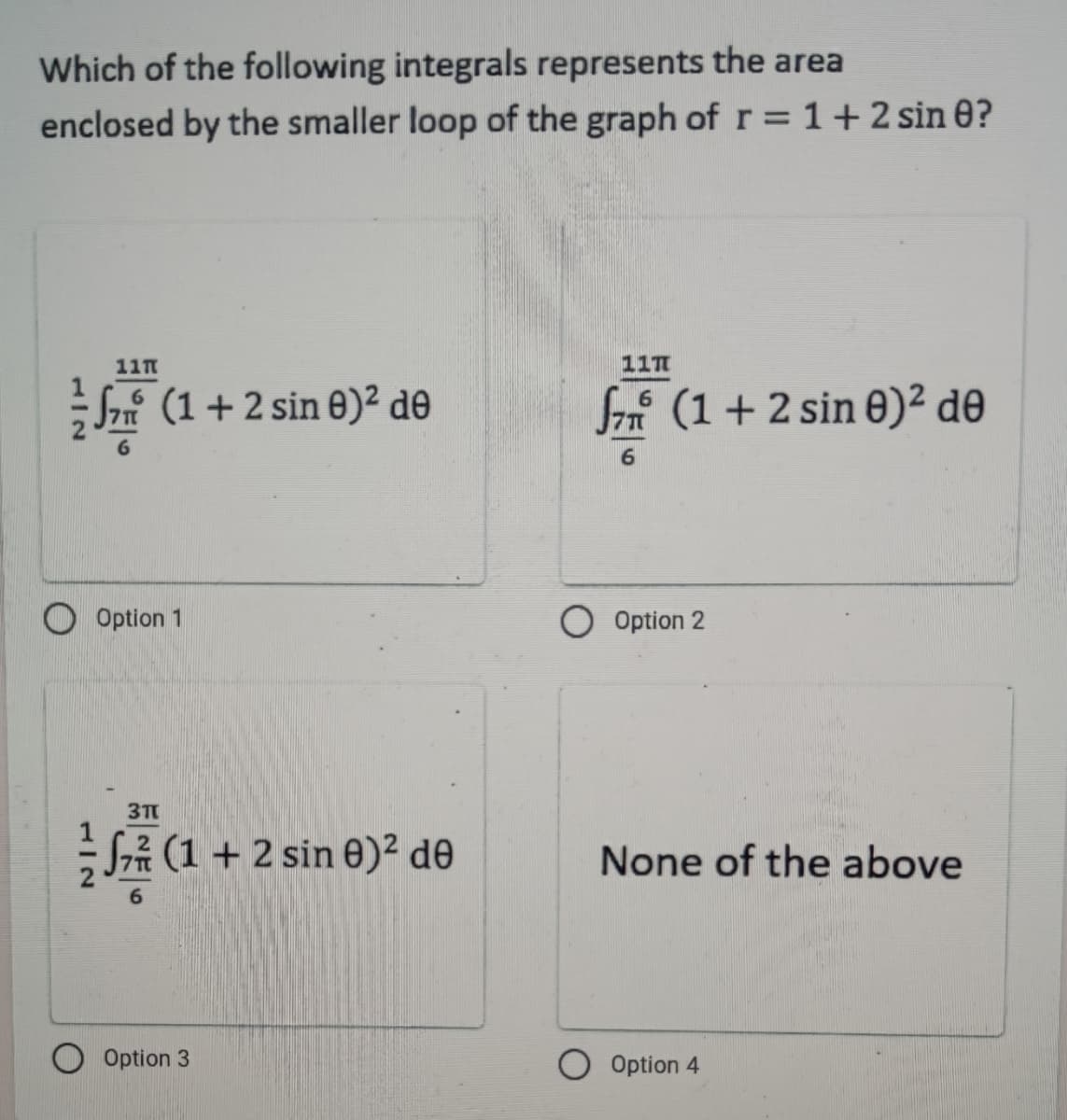 Which of the following integrals represents the area
enclosed by the smaller loop of the graph of r = 1 + 2 sin 0?
117
117
√ (1 + 2 sin 0)² de
(1 + 2 sin 0)² de
Option 1
3T
₁
None of the above
Option 3
(1 + 2 sin 0)² de
f77
6
O Option 2
O Option 4