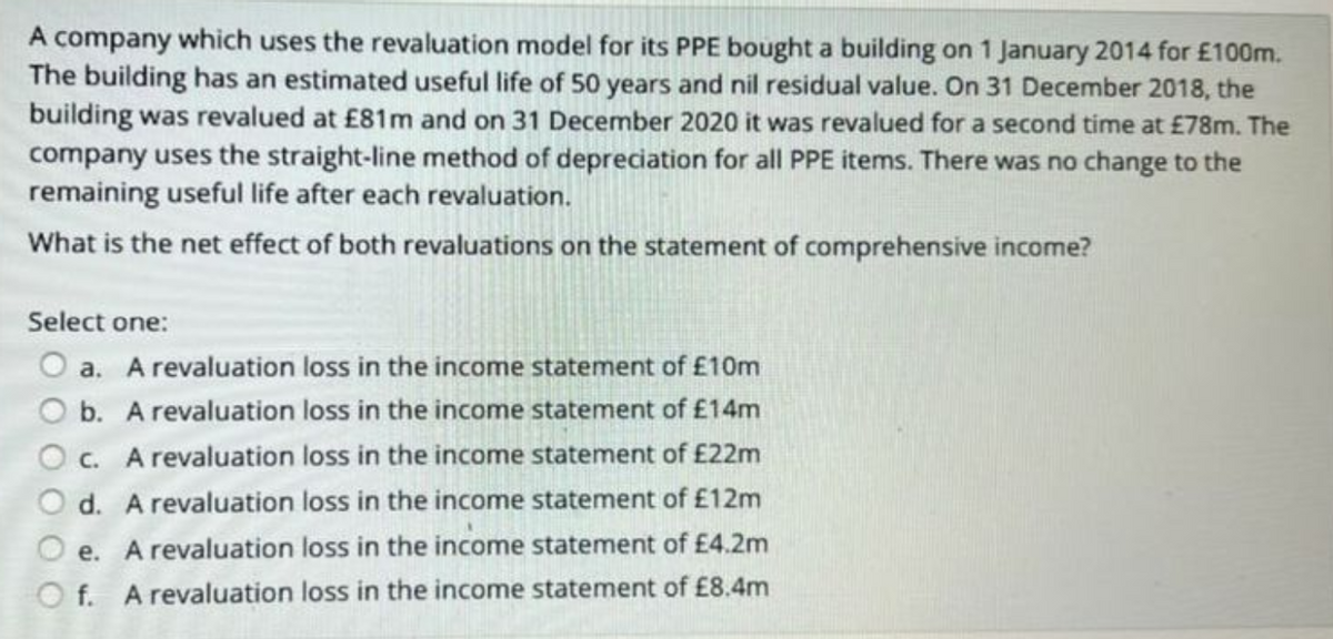 A company which uses the revaluation model for its PPE bought a building on 1 January 2014 for £100m.
The building has an estimated useful life of 50 years and nil residual value. On 31 December 2018, the
building was revalued at £81m and on 31 December 2020 it was revalued for a second time at £78m. The
company uses the straight-line method of depreciation for all PPE items. There was no change to the
remaining useful life after each revaluation.
What is the net effect of both revaluations on the statement of comprehensive income?
Select one:
a. A revaluation loss in the income statement of £10m
b. A revaluation loss in the income statement of £14m
Oc. A revaluation loss in the income statement of £22m
d. A revaluation loss in the income statement of £12m
e. A revaluation loss in the income statement of £4.2m
f. A revaluation loss in the income statement of £8.4m