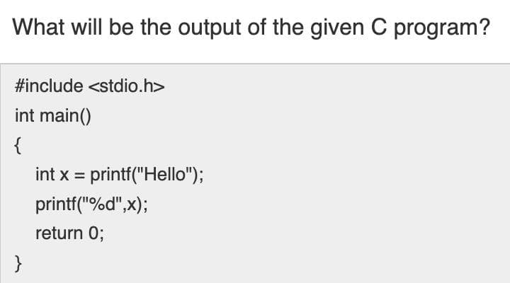 What will be the output of the given C program?
#include <stdio.h>
int main()
{
int x = printf("Hello");
printf("%d",x);
return 0;
