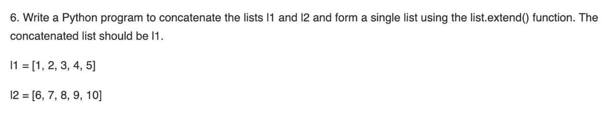 6. Write a Python program to concatenate the lists 11 and 12 and form a single list using the list.extend() function. The
concatenated list should be 1.
11 = [1, 2, 3, 4, 5]
12 = [6, 7, 8, 9, 10]
