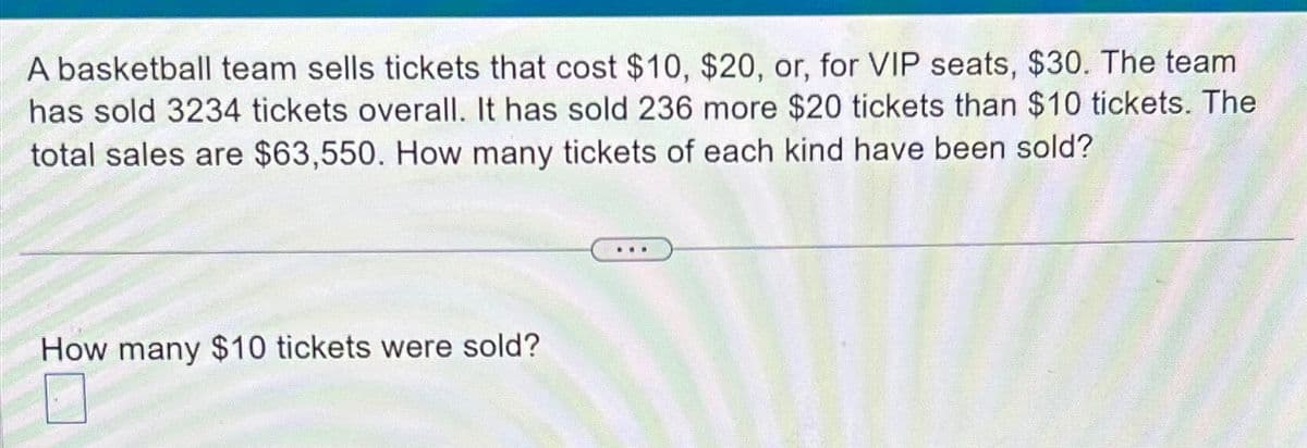 A basketball team sells tickets that cost $10, $20, or, for VIP seats, $30. The team
has sold 3234 tickets overall. It has sold 236 more $20 tickets than $10 tickets. The
total sales are $63,550. How many tickets of each kind have been sold?
How many $10 tickets were sold?
☐