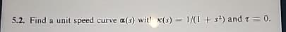 5.2. Find a unit speed curve a(s) wit' x(s) = 1/(1+ s²) and 7 = 0.