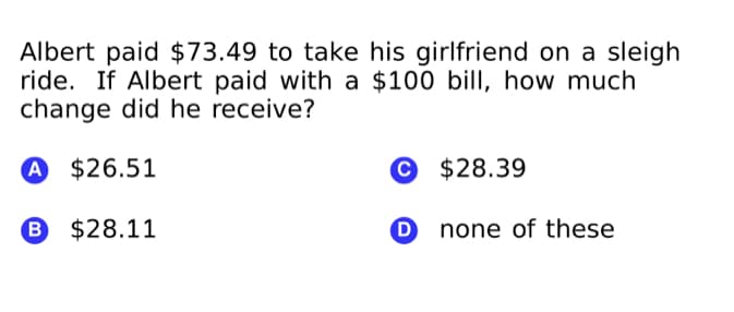 Albert paid $73.49 to take his girlfriend on a sleigh
ride. If Albert paid with a $100 bill, how much
change did he receive?
A $26.51
© $28.39
B $28.11
O none of these
