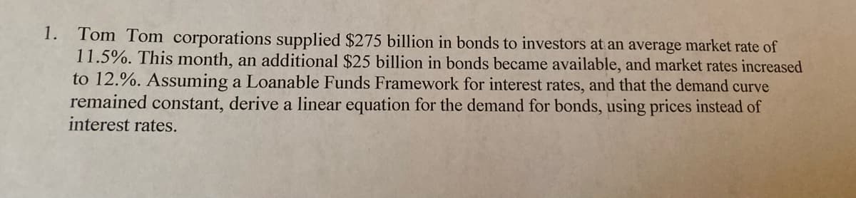 1.
Tom Tom corporations supplied $275 billion in bonds to investors at an average market rate of
11.5%. This month, an additional $25 billion in bonds became available, and market rates increased
to 12.%. Assuming a Loanable Funds Framework for interest rates, and that the demand curve
remained constant, derive a linear equation for the demand for bonds, using prices instead of
interest rates.
