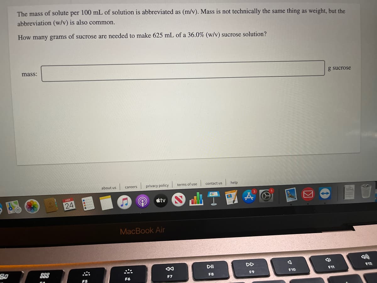 The mass of solute per 100 mL of solution is abbreviated as (m/v). Mass is not technically the same thing as weight, but the
abbreviation (w/v) is also common.
How many grams of sucrose are needed to make 625 mL of a 36.0% (w/v) sucrose solution?
mass:
g sucrose
about us
careers
privacy policy
terms of use
contact us
help
24
étv
MacBook Air
80
DII
DD
F12
F9
F10
F11
F6
F7
F8
