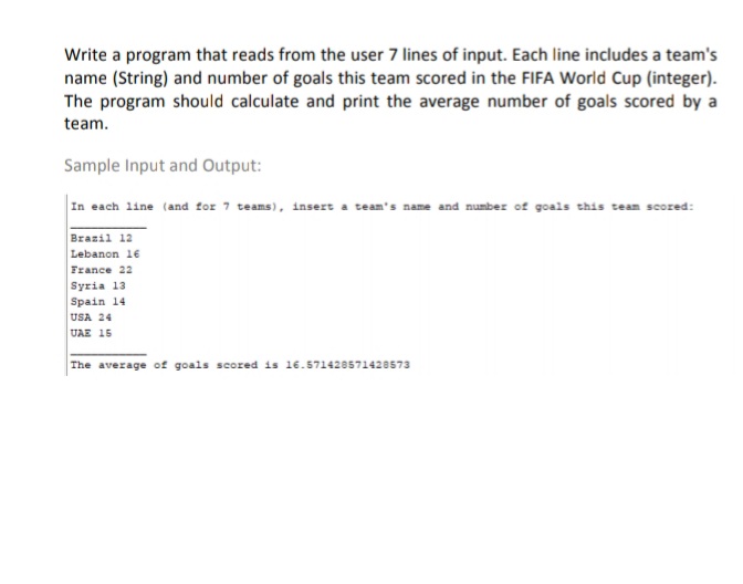 Write a program that reads from the user 7 lines of input. Each line includes a team's
name (String) and number of goals this team scored in the FIFA World Cup (integer).
The program should calculate and print the average number of goals scored by a
team.
Sample Input and Output:
In each line (and for 7 teams), insert a team's name and number of goals this team scored:
Brazil 12
Lebanon 16
France 22
Syria 13
Spain 14
USA 24
υAE 15
The average of goals scored is 16.571420571428573
