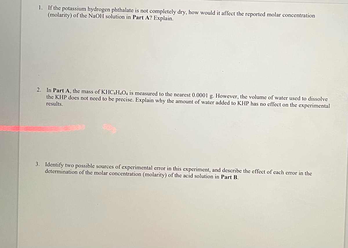 1. If the potassium hydrogen phthalate is not completely dry, how would it affect the reported molar concentration
(molarity) of the NaOH solution in Part A? Explain.
2. In Part A, the mass of KHC;H4O4 is measured to the nearest 0.0001 g. However, the volume of water used to dissolve
the KHP does not need to be precise. Explain why the amount of water added to KHP has no effect on the experimental
results.
3. Identify two possible sources of experimental error in this experiment, and describe the effect of each error in the
determination of the molar concentration (molarity) of the acid solution in Part B.
