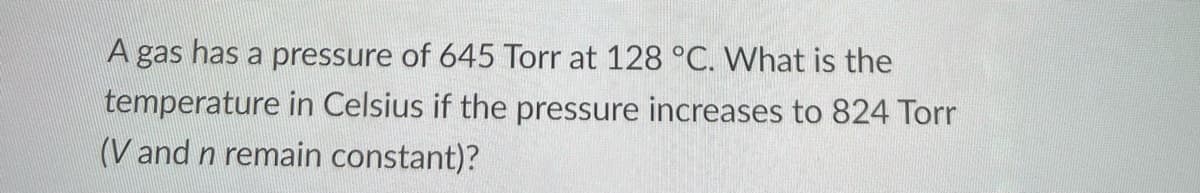 A gas has a pressure of 645 Torr at 128 °C. What is the
temperature in Celsius if the pressure increases to 824 Torr
(V and n remain constant)?
