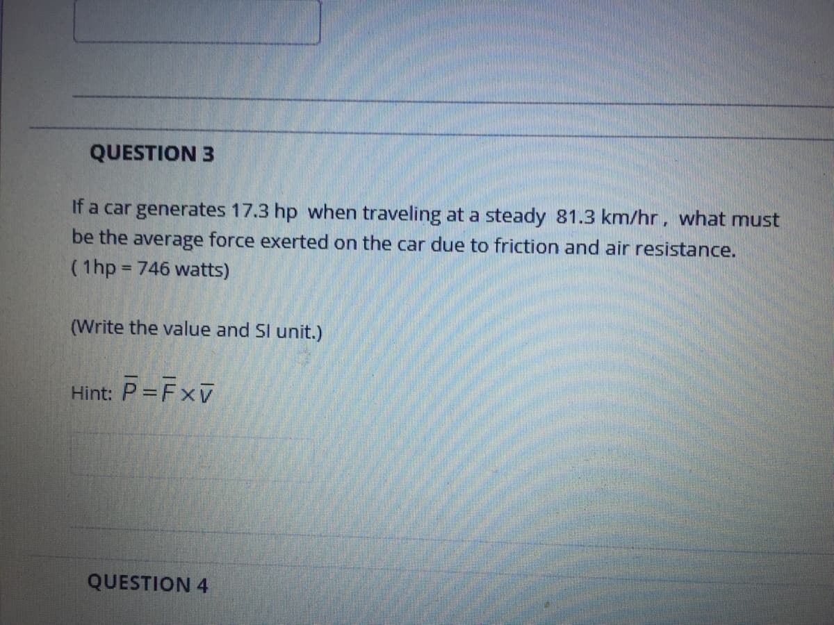 QUESTION 3
If a car generates 17.3 hp when traveling at a steady 81.3 km/hr, what must
be the average force exerted on the car due to friction and air resistance.
(1hp 746 watts)
%3D
(Write the value and Sl unit.)
Hint: P = FxV
QUESTION 4
