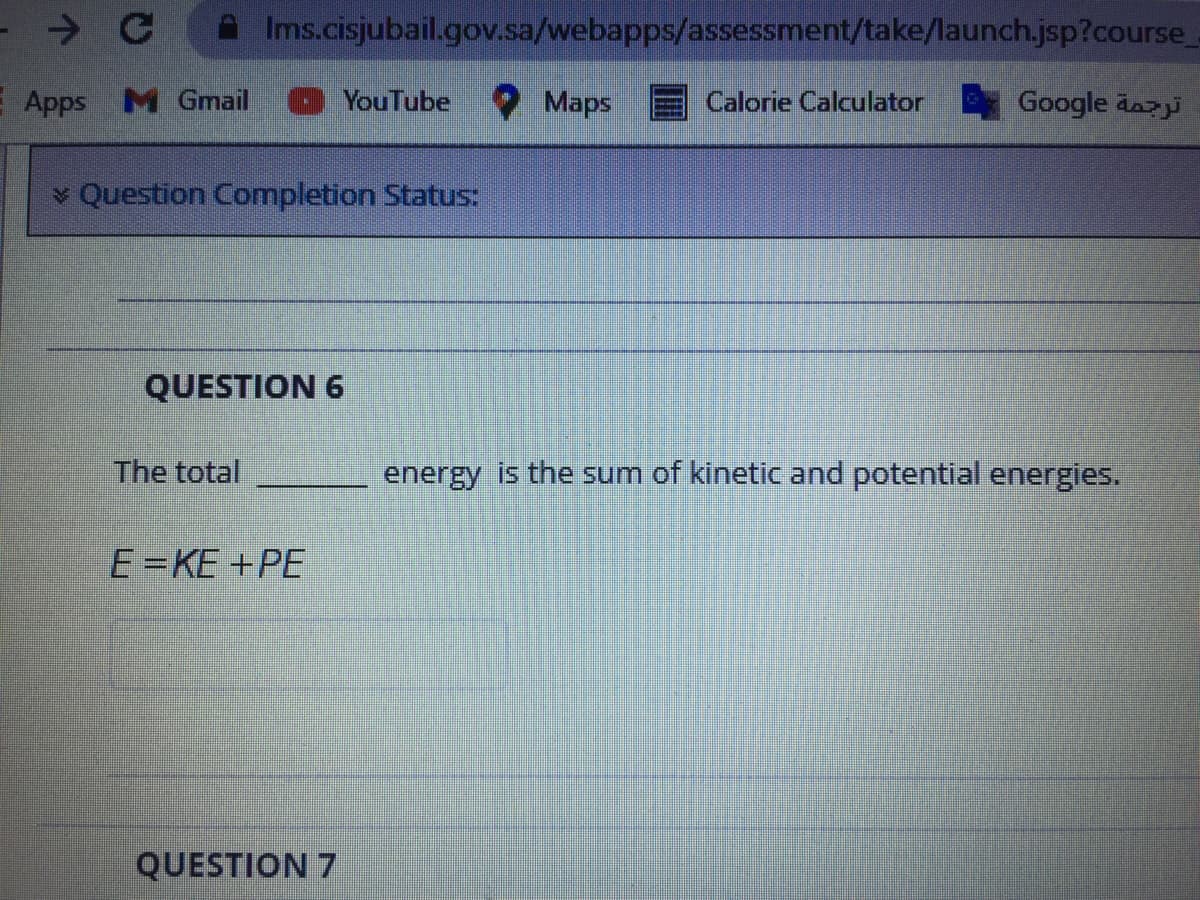 Ims.cisjubail.gov.sa/webapps/assessment/take/launch.jsp?course_
E Apps M Gmail
YouTube Maps
Calorie Calculator
Google äazji
v Question Completion Status:
QUESTION 6
The total
energy is the sum of kinetic and potential energies.
E=KE +PE
QUESTION 7
