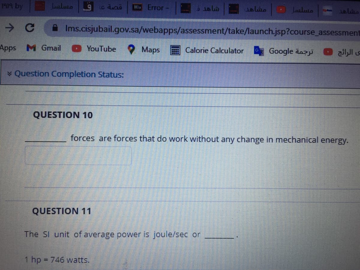 B Error-
Lutluto
Ja Lito
Ims.cisjubail.gov.sa/webapps/assessment/take/launch.jsp?course_assessment
Apps M Gmail
YouTube
O Maps
Calorie Calculator
Google äaz
ی الرائج
v Question Completion Status:
QUESTION 10
forces are forces that do work without any change in mechanical energy.
QUESTION 11
The SI unit of average power is joule/sec or
1 hp = 746 watts.
