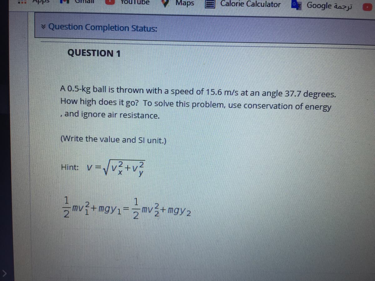 Maps
Calorie Calculator
Google dazj
APps
v Question Completion Status:
QUESTION 1
A 0.5-kg ball is thrown with a speed of 15.6 m/s at an angle 37.7 degrees.
How high does it go? To solve this problem, use conservation of energy
and ignore air resistance.
(Write the value and SI unit.)
Hint:
v =/v?+v?
1
mv+mgy1 2
1
mv+ mgy2
