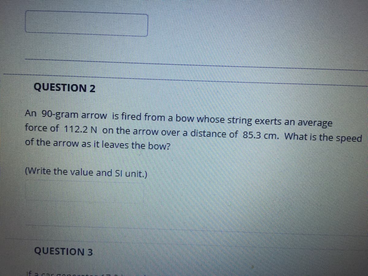 QUESTION 2
An 90-gram arrow is fired from a bow whose string exerts an average
force of 112.2 N on the arrow over a distance of 85.3 cm. What is the speed
of the arrow as it leaves the bow?
(Write the value and Sl unit.)
QUESTION 3
