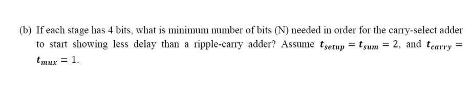 (b) If each stage has 4 bits, what is minimum number of bits (N) needed in order for the carry-select adder
to start showing less delay than a ripple-carry adder? Assume tsetup = tsum = 2, and tearry =
tmux = 1.