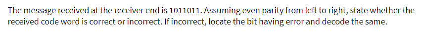 The message received at the receiver end is 1011011. Assuming even parity from left to right, state whether the
received code word is correct or incorrect. If incorrect, locate the bit having error and decode the same.
