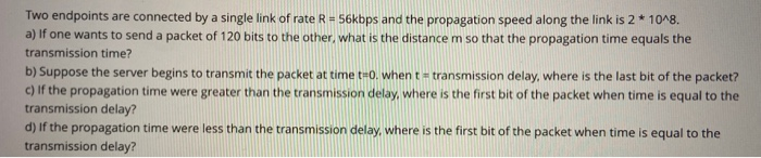 Two endpoints are connected by a single link of rate R = 56kbps and the propagation speed along the link is 2* 10^8.
a) If one wants to send a packet of 120 bits to the other, what is the distance m so that the propagation time equals the
transmission time?
b) Suppose the server begins to transmit the packet at time te0. when t= transmission delay, where is the last bit of the packet?
c) If the propagation time were greater than the transmission delay, where is the first bit of the packet when time is equal to the
transmission delay?
d) If the propagation time were less than the transmission delay, where is the first bit of the packet when time is equal to the
transmission delay?
