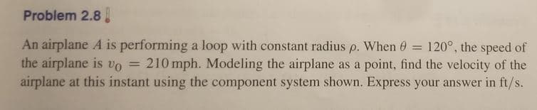 Problem 2.8
An airplane A is performing a loop with constant radius p. When 0 = 120°, the speed of
the airplane is vo = 210 mph. Modeling the airplane as a point, find the velocity of the
airplane at this instant using the component system shown. Express your answer in ft/s.
%3D
