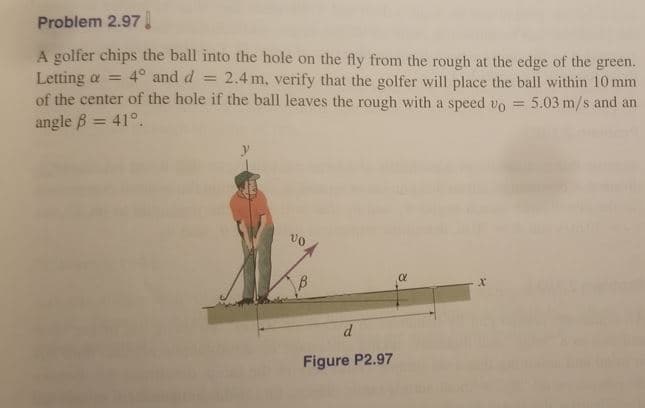 Problem 2.97.
A golfer chips the ball into the hole on the fly from the rough at the edge of the green.
Letting a =
of the center of the hole if the ball leaves the rough with a speed vo
4° and d
2.4 m, verify that the golfer will place the ball within 10 mm
%3D
5.03 m/s and an
%3D
angle B = 41°.
vo
Figure P2.97
