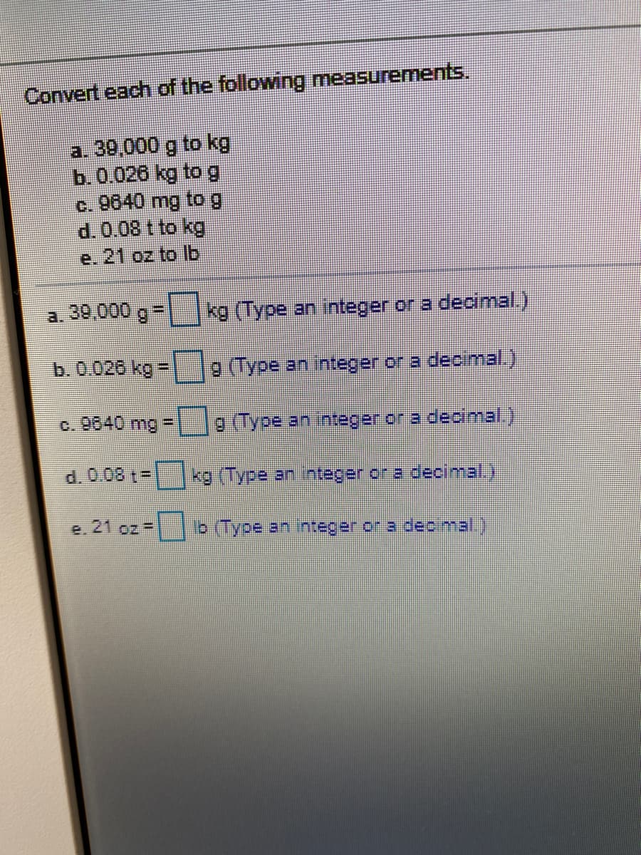 Convert each of the following measurements.
a. 39,000 g to kg
b.0.026 kg tog
c. 9640 mg tog
e. 21 oz to Ib
a. 39,000 g=
kg (Type an integer or a declimal.)
b. 0.026 kg
9 (Type an integer or a decimal.),
%3D
c. 9640 mg =
9 (Type an integer or a decmal.).
d. 0.08 t=
kg (Type an integer ora decimal.)
e. 21 oz =
Ib (Type an integer or a deo mal.)
