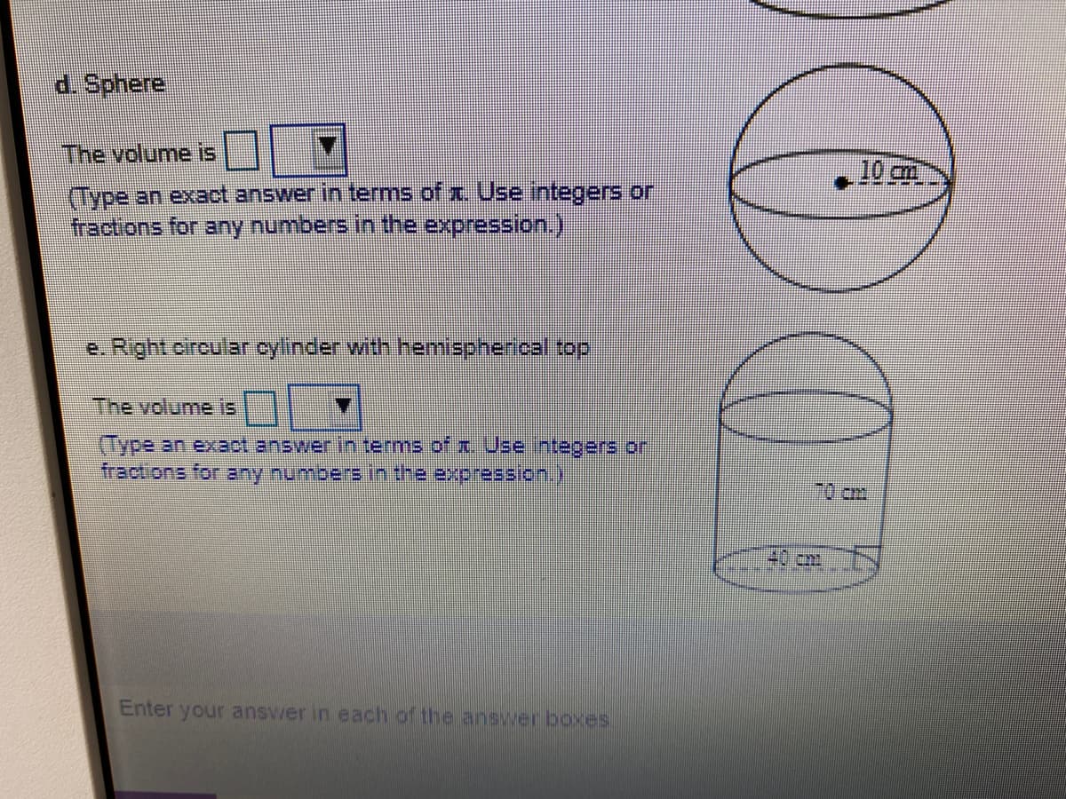 d. Sphere
The volume is
10cm.
(Type an exact answer in terms of x. Use integers or
fractions for any numbers in the expression.)
The volume is
(Type an exact answer in terms of x Use integers or
fractions for any numbers in the expression.)
40 cm
Enter your answer in each of the answer boxes
