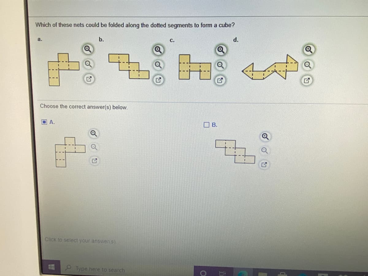 # Cube Nets Identification

## Which of these nets could be folded along the dotted segments to form a cube?

### Options:

- **Option a**
  
  ![Option a](image-of-option-a)

  A net composed of six squares arranged in a T-shape.

- **Option b**

  ![Option b](image-of-option-b)

  A net composed of six squares forming a zigzag pattern.

- **Option c**

  ![Option c](image-of-option-c)

  A net composed of six squares with two adjacent and four positioned around them.

- **Option d**

  ![Option d](image-of-option-d)

  A net composed of six squares in an arrow-like shape.

### Choose the correct answer(s) below:

- **A.**

  ![A](image-of-option-A)

  A net with six squares arranged in a T-shape.

- **B.**

  ![B](image-of-option-B)

  A net with six squares arranged in a zigzag pattern.

---

To select the correct answer(s), click on the appropriate checkbox(es).

**Explanation:**

A cube net is an arrangement of six squares that can be folded along its edges to form a cube. A valid net must allow each of the six squares to be adjacent to exactly four other squares, corresponding to the faces of a cube.

**Visual Analysis:**

- **Option a**: This arrangement can be folded into a cube. Each square aligns perfectly with one of the cube’s faces.
- **Option b**: This arrangement can also be folded into a cube with each square lining up correctly.
- **Option c**: This arrangement cannot form a cube because certain squares will overlap or not align properly.
- **Option d**: This arrangement cannot form a cube as the connectivity of squares does not fit the geometric requirements of a cube structure.

**Answer:**
- Both **A** and **B** are correct as these nets can form a cube when folded appropriately.