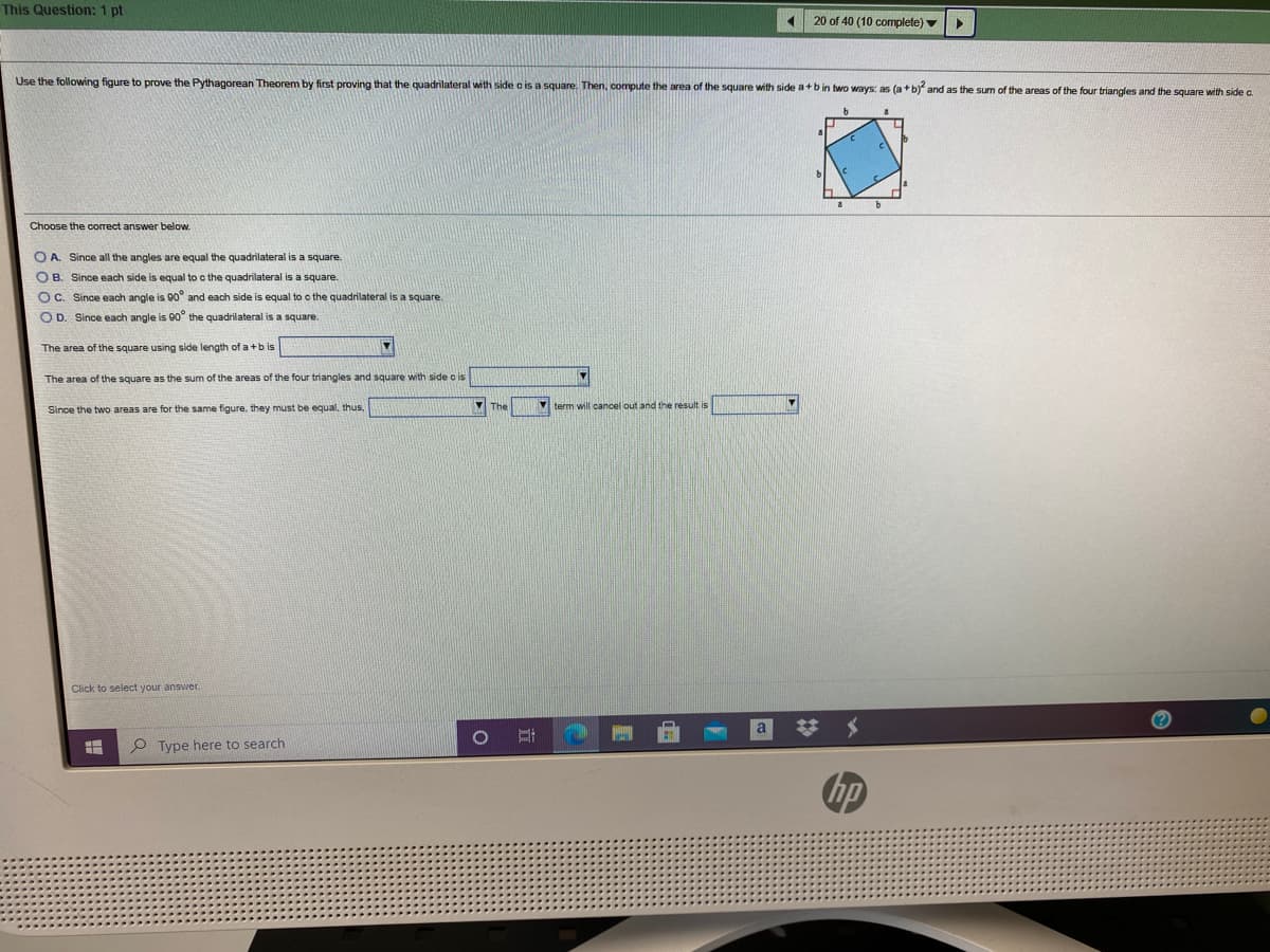 This Question: 1 pt
20 of 40 (10 complete) v
Use the following figure
prove the Pythagorean Theorem by first proving that the quadrilateral with side c is a square. Then, compute the area of the square with side a+b in two ways: as (a+b) and as the sum of the areas of the four triangles and the square with side a
Choose the correct answer below.
O A. Since all the angles are equal the quadrilateral is a square.
O B. Since each side is equal to c the quadrilateral is a square.
OC. Since each angle is 90° and each side is equal to c the quadrilateral is a square.
OD. Since each angle is 90° the quadrilateral is a square.
The area of the square using side length of a+b is
The area of the square as the sum of the areas of the four triangles and square with side o is
Since the two areas are for the same figure, they must be equal, thus,
M The
Mterm will cancel out and the result is
Click to select your answer
O Type here to search
hp
