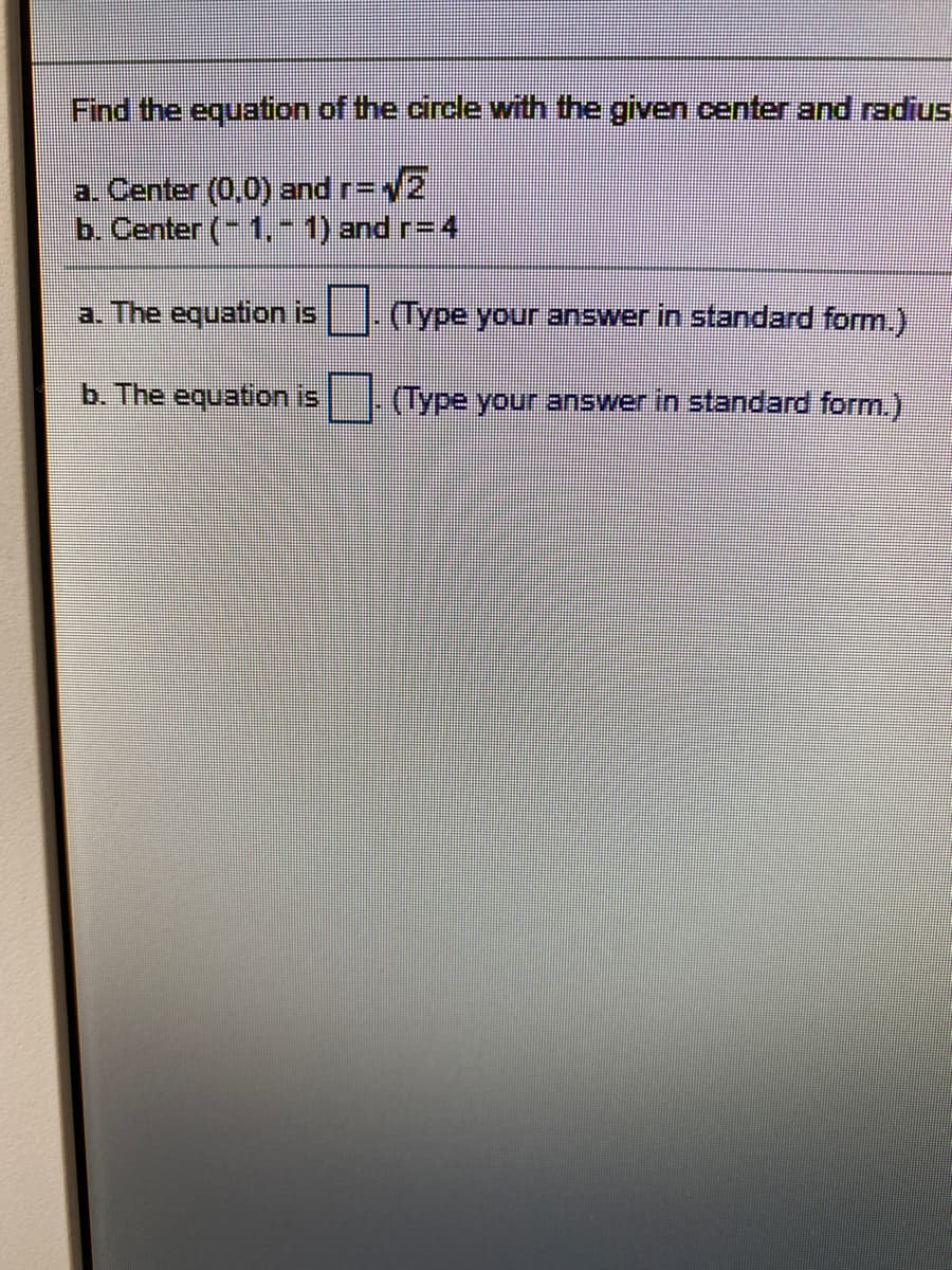 ### Circle Equations from Given Center and Radius

The equation of a circle in standard form is:

\[
(x - h)^2 + (y - k)^2 = r^2
\]

where \((h, k)\) represents the center of the circle and \(r\) is the radius. 

Given the following conditions, find the equations of the circles:

1. **Center: (0,0) and Radius: \( \sqrt{2} \)**
2. **Center: (-1, -1) and Radius: 4**

**Find the equation for each:**

a. **Center: (0,0) and Radius: \( \sqrt{2} \)**

**The equation is:**
\[ \_\_\_\_\_\_\_ \]
(Type your answer in standard form.)

b. **Center: (-1, -1) and Radius: 4**

**The equation is:**
\[ \_\_\_\_\_\_\_ \]
(Type your answer in standard form.)