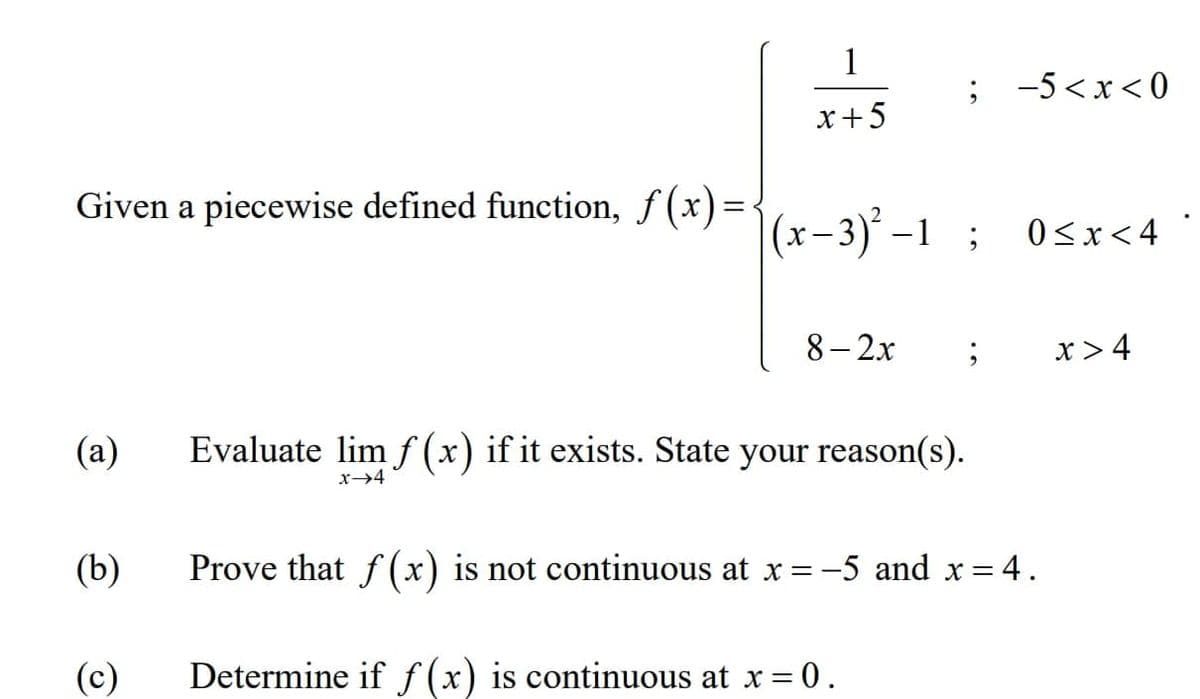 1
-5 <x< 0
x+5
Given a piecewise defined function, f(x)=<
(x–3)° –1 ;
0<x<4
8-2х
x >4
(a)
Evaluate lim f (x) if it exists. State your reason(s).
x→4
(b)
Prove that f (x) is not continuous at x = -5 and x = 4.
(c)
Determine if f (x) is continuous at x= 0.
