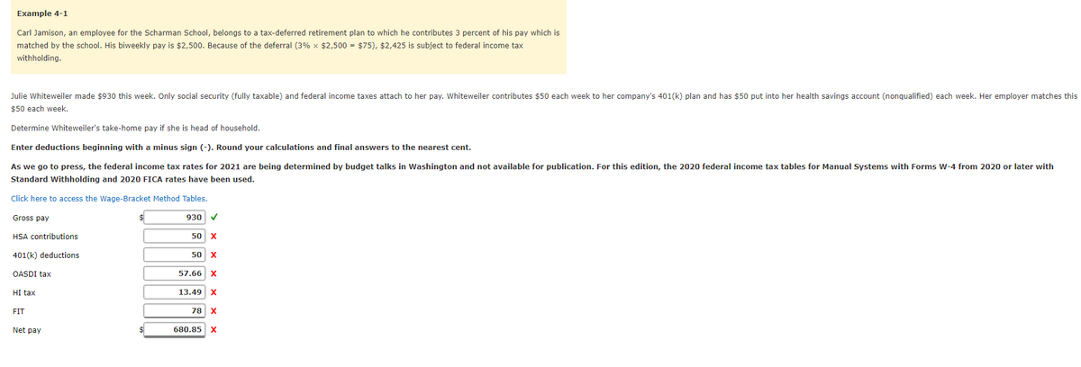 Example 4-1
Carl Jamison, an employee for the Scharman School, belongs to a tax-deferred retirement plan to which he contributes 3 percent of his pay which is
matched by the school. His biweekly pay is $2,500. Because of the deferral (3% x $2,500 = $75), $2,425 is subject to federal income tax
withholding.
Julie Whiteweiler made $930 this week. Only social security (fully taxable) and federal income taxes attach to her pay. Whiteweiler contributes $50 each week to her company's 401(k) plan and has $50 put into her health savings account (nonqualified) each week. Her employer matches this
$50 each week.
Determine Whiteweiler's take-home pay if she is head of household.
Enter deductions beginning with a minus sign (-). Round your calculations and final answers to the nearest cent.
As we go to press, the federal income tax rates for 2021 are being determined by budget talks in Washington and not available for publication. For this edition, the 2020 federal income tax tables for Manual Systems with Forms W-4 from 2020 or later with
Standard Withholding and 2020 FICA rates have been used.
Click here to access the Wage-Bracket Method Tables.
Gross pay
930 V
HSA contributions
50 x
401(k) deductions
50 x
OASDI tax
57.66 X
HI tax
13.49 x
FIT
78
Net pay
$4
680.85 x

