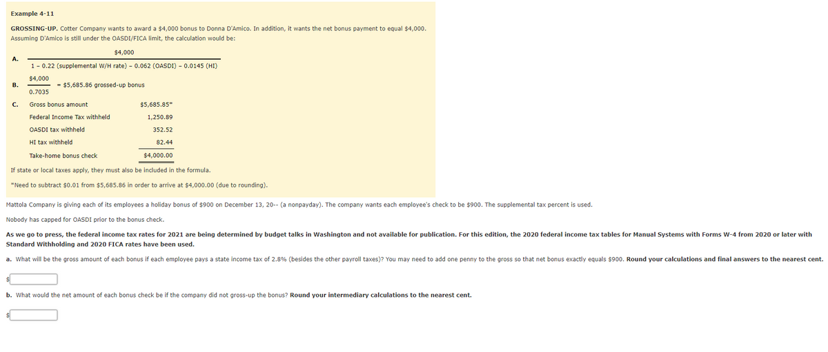 Example 4-11
GROSSING-UP. Cotter Company wants to award a $4,000 bonus to Donna D'Amico. In addition, it wants the net bonus payment to equal $4,000.
Assuming D'Amico is still under the OASDI/FICA limit, the calculation would be:
$4,000
A.
1- 0.22 (supplemental W/H rate) - 0.062 (OASDI) - 0.0145 (HI)
$4,000
В.
= $5,685.86 grossed-up bonus
0.7035
С.
Gross bonus amount
$5,685.85*
Federal Income Tax withheld
1,250.89
OASDI tax withheld
352.52
HI tax withheld
82.44
Take-home bonus check
$4,000.00
If state or local taxes apply, they must also be included in the formula.
*Need to subtract $0.01 from $5,685.86 in order to arrive at $4,000.00 (due to rounding).
Mattola Company is giving each of its employees a holiday bonus of $900 on December 13, 20-- (a nonpayday). The company wants each employee's check to be $900. The supplemental tax percent is used.
Nobody has capped for OASDI prior to the bonus check.
As we go to press, the federal income tax rates for 2021 are being determined by budget talks in Washington and not available for publication. For this edition, the 2020 federal income tax tables for Manual Systems with Forms W-4 from 2020 or later with
Standard Withholding and 2020 FICA rates have been used.
a. What will be the gross amount of each bonus if each employee pays a state income tax of 2.8% (besides the other payroll taxes)? You may need to add one penny to the gross so that net bonus exactly equals $900. Round your calculations and final answers to the nearest cent.
b. What would the net amount of each bonus check be if the company did not gross-up the bonus? Round your intermediary calculations to the nearest cent.
