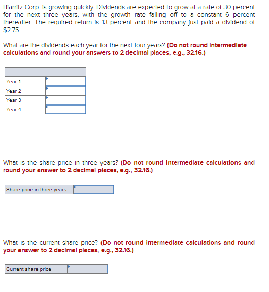 Blarritz Corp. is growing quickly. Dividends are expected to grow at a rate of 30 percent
for the next three years, with the growth rate falling off to a constant 6 percent
thereafter. The required return is 13 percent and the company just paid a dividend of
$2.75.
What are the dividends each year for the next four years? (Do not round intermediate
calculations and round your answers to 2 decimal places, e.g., 32.16.)
Year 1
Year 2
Year 3
Year 4
What is the share price in three years? (Do not round Intermediate calculations and
round your answer to 2 decimal places, e.g., 32.16.)
Share price in three years
What is the current share price? (Do not round intermediate calculations and round
your answer to 2 decimal places, e.g., 32.16.)
Current share price