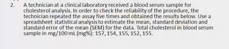 A technician at a clinical laboratory received a blood serum sample for
cholesterol analysis. In order to check the reliability of the procedure, the
technician repeated the assay five times and obtained the results below. Use a
spreadsheet statistical analysis to estimate the mean, standard deviation and
standard error of the mean (SEM) for the data. Total cholesterol in blood serum
sample in mg/100 mL (mg%): 157,154, 155, 152, 155.
2.
