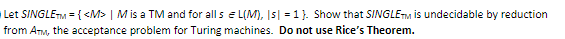 Let SINGLETM = { <M> | M is a TM and for all s e L(M), I5| = 1}. Show that SINGLETM is undecidable by reduction
from Anm, the acceptance problem for Turing machines. Do not use Rice's Theorem.
