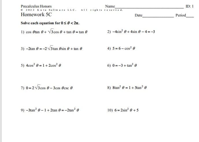 Precalculus Honors
Name
ID: 1
• 2022 Ku ta Softw a re LLC.
Homework 5C
AII righ is reserve d.
Date
Period
Solve each equation for 0s 0<2x.
1) cos Otan e+ V3 cos e + tan e = tan 0
2) -4sin? 0 + 4sin e - 4 = -3
3) -2tan e = -2 V3 tan esin e + tan e
4) 5 = 6- cos? e
5) 4cos? 0 = 1+2cos? e
6) 0 =-3 + tan? e
7) 0 = 2 V3cos 0- 3cos Ocsc 0
8) 8tan? e = 1+ 5tan? e
9) -3tan? e – 1+ 2tan e = -2tan? e
10) 6= 2sin? e + 5
