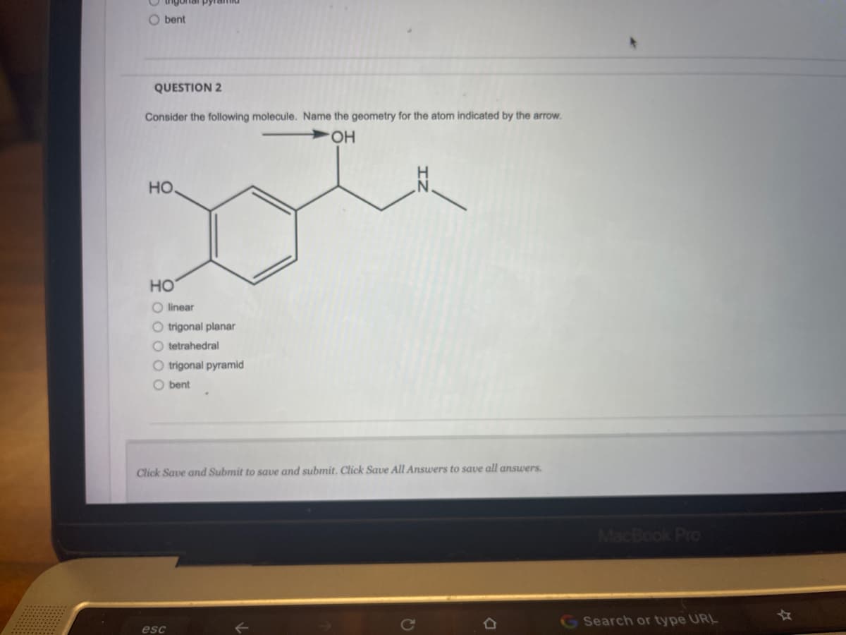 O bent
QUESTION 2
Consider the following molecule. Name the geometry for the atom indicated by the arrow.
O-
HO
но
O linear
O trigonal
anar
O tetrahedral
O trigonal pyramid
O bent
Click Save and Submit to save and submit. Click Save All Answers to save all answers.
MacBook Pro
G Search or type URL
esc
