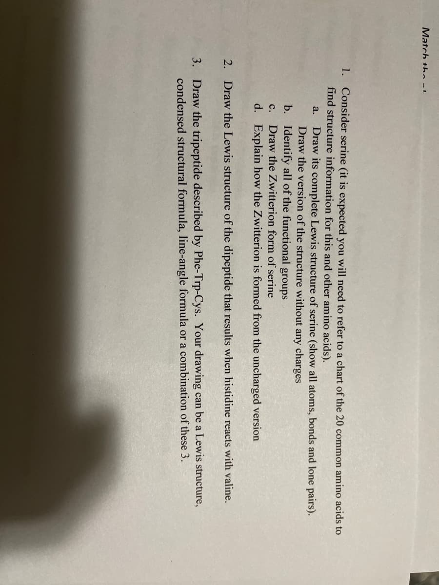Match the l
1. Consider serine (it is expected you will need to refer to a chart of the 20 common amino acids to
find structure information for this and other amino acids).
a. Draw its complete Lewis structure of serine (show all atoms, bonds and lone pairs).
Draw the version of the structure without any charges
b. Identify all of the functional groups
C.
Draw the Zwitterion form of serine
d. Explain how the Zwitterion is formed from the uncharged version
2.
Draw the Lewis structure of the dipeptide that results when histidine reacts with valine.
3. Draw the tripeptide described by Phe-Trp-Cys. Your drawing can be a Lewis structure,
condensed structural formula, line-angle formula or a combination of these 3.