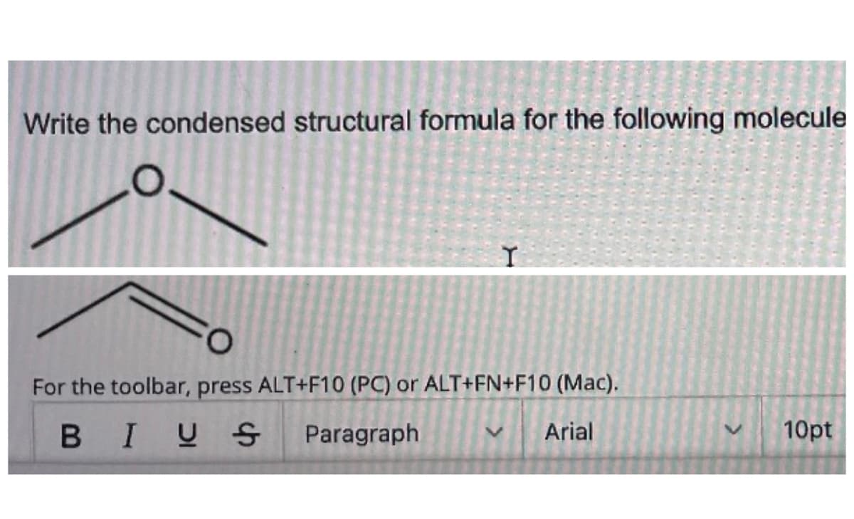 Write the condensed structural formula for the following molecule
Y
For the toolbar, press ALT+F10 (PC) or ALT+FN+F10 (Mac).
BIUS Paragraph
V
V
Arial
10pt